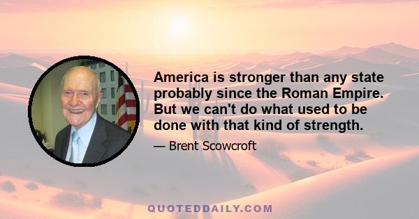 America is stronger than any state probably since the Roman Empire. But we can't do what used to be done with that kind of strength.