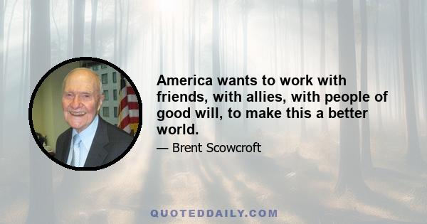 America wants to work with friends, with allies, with people of good will, to make this a better world.