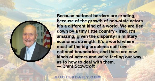 Because national borders are eroding, because of the growth of non-state actors. It's a different kind of a world. We are tied down by a tiny little country - Iraq. It's amazing, given the disparity in military economic 