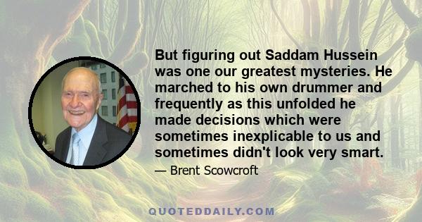 But figuring out Saddam Hussein was one our greatest mysteries. He marched to his own drummer and frequently as this unfolded he made decisions which were sometimes inexplicable to us and sometimes didn't look very