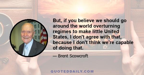 But, if you believe we should go around the world overturning regimes to make little United States, I don't agree with that, because I don't think we're capable of doing that.