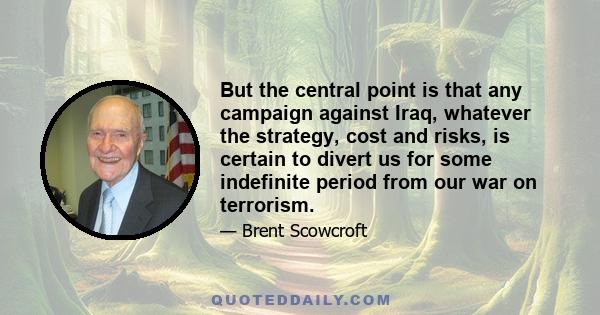 But the central point is that any campaign against Iraq, whatever the strategy, cost and risks, is certain to divert us for some indefinite period from our war on terrorism.