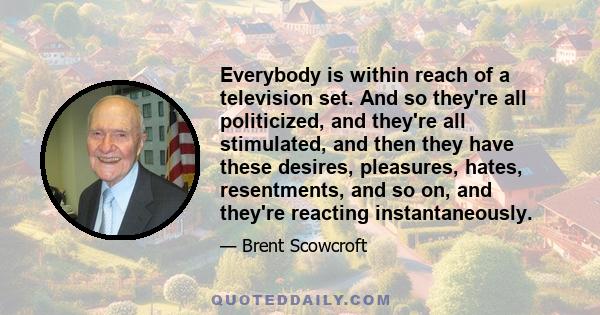 Everybody is within reach of a television set. And so they're all politicized, and they're all stimulated, and then they have these desires, pleasures, hates, resentments, and so on, and they're reacting instantaneously.