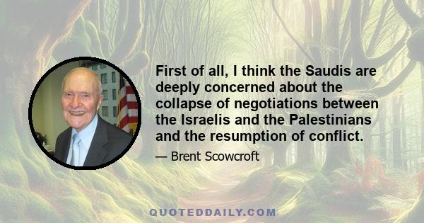 First of all, I think the Saudis are deeply concerned about the collapse of negotiations between the Israelis and the Palestinians and the resumption of conflict.