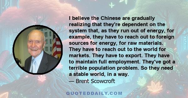 I believe the Chinese are gradually realizing that they're dependent on the system that, as they run out of energy, for example, they have to reach out to foreign sources for energy, for raw materials. They have to