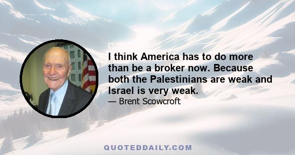 I think America has to do more than be a broker now. Because both the Palestinians are weak and Israel is very weak.