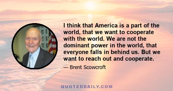 I think that America is a part of the world, that we want to cooperate with the world. We are not the dominant power in the world, that everyone falls in behind us. But we want to reach out and cooperate.