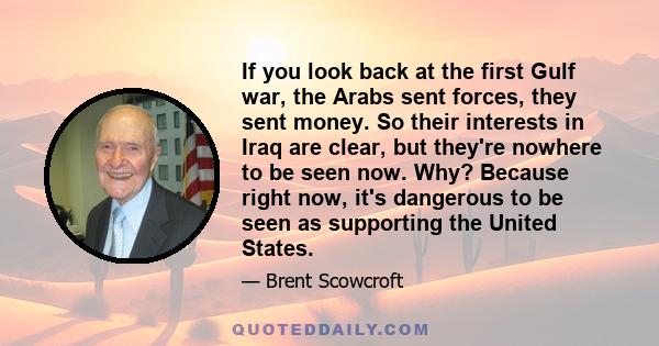 If you look back at the first Gulf war, the Arabs sent forces, they sent money. So their interests in Iraq are clear, but they're nowhere to be seen now. Why? Because right now, it's dangerous to be seen as supporting