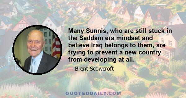 Many Sunnis, who are still stuck in the Saddam era mindset and believe Iraq belongs to them, are trying to prevent a new country from developing at all.