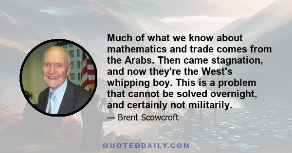 Much of what we know about mathematics and trade comes from the Arabs. Then came stagnation, and now they're the West's whipping boy. This is a problem that cannot be solved overnight, and certainly not militarily.