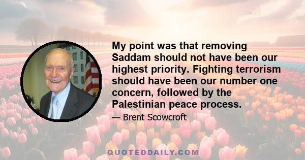 My point was that removing Saddam should not have been our highest priority. Fighting terrorism should have been our number one concern, followed by the Palestinian peace process.