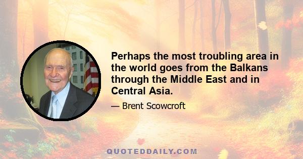 Perhaps the most troubling area in the world goes from the Balkans through the Middle East and in Central Asia.