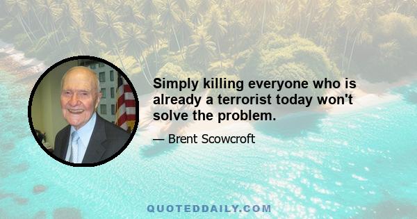 Simply killing everyone who is already a terrorist today won't solve the problem.