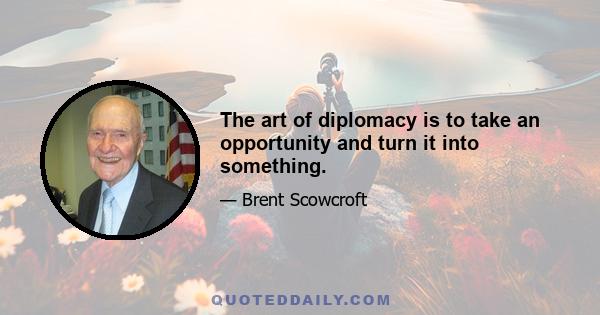 The art of diplomacy is to take an opportunity and turn it into something.