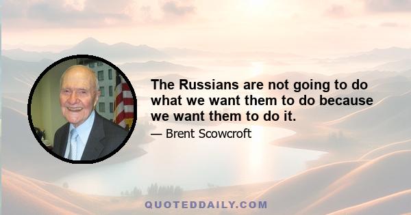 The Russians are not going to do what we want them to do because we want them to do it.