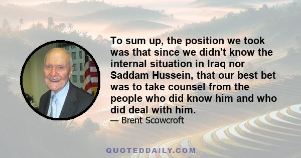 To sum up, the position we took was that since we didn't know the internal situation in Iraq nor Saddam Hussein, that our best bet was to take counsel from the people who did know him and who did deal with him.