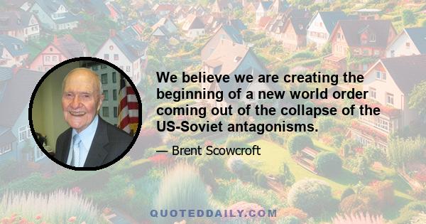 We believe we are creating the beginning of a new world order coming out of the collapse of the US-Soviet antagonisms.