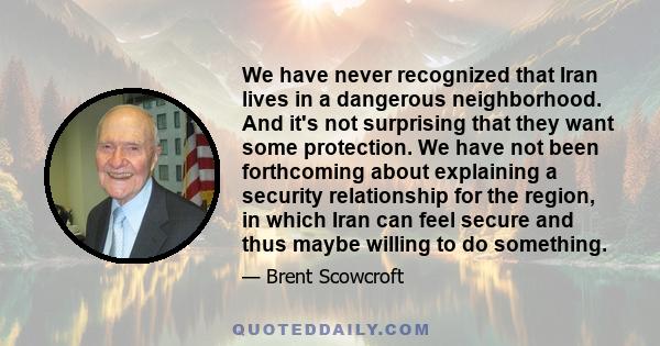 We have never recognized that Iran lives in a dangerous neighborhood. And it's not surprising that they want some protection. We have not been forthcoming about explaining a security relationship for the region, in