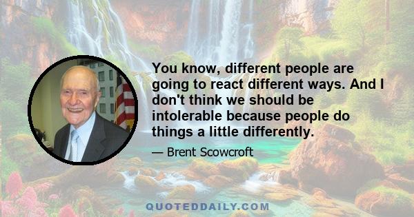 You know, different people are going to react different ways. And I don't think we should be intolerable because people do things a little differently.