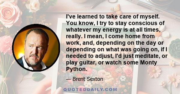 I've learned to take care of myself. You know, I try to stay conscious of whatever my energy is at all times, really. I mean, I come home from work, and, depending on the day or depending on what was going on, if I