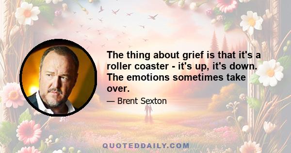 The thing about grief is that it's a roller coaster - it's up, it's down. The emotions sometimes take over.