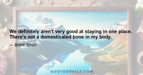 We definitely aren't very good at staying in one place. There's not a domesticated bone in my body.