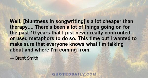 Well, [bluntness in songwriting]'s a lot cheaper than therapy.... There's been a lot of things going on for the past 10 years that I just never really confronted, or used metaphors to do so. This time out I wanted to