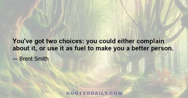 You've got two choices: you could either complain about it, or use it as fuel to make you a better person.