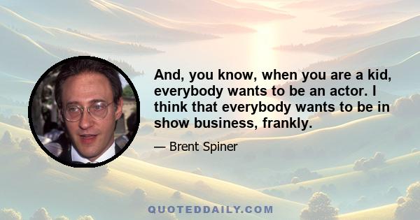 And, you know, when you are a kid, everybody wants to be an actor. I think that everybody wants to be in show business, frankly.