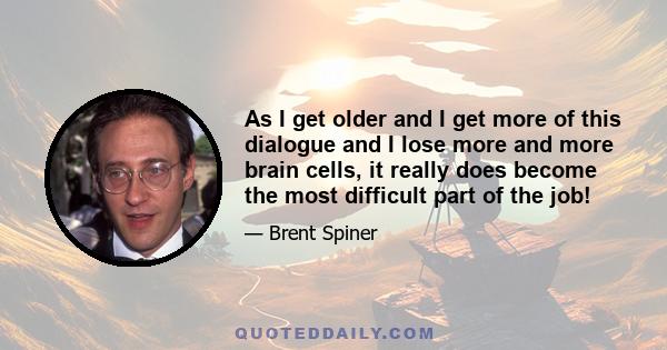 As I get older and I get more of this dialogue and I lose more and more brain cells, it really does become the most difficult part of the job!