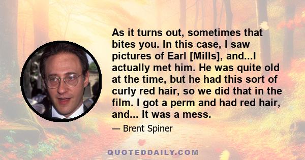 As it turns out, sometimes that bites you. In this case, I saw pictures of Earl [Mills], and...I actually met him. He was quite old at the time, but he had this sort of curly red hair, so we did that in the film. I got