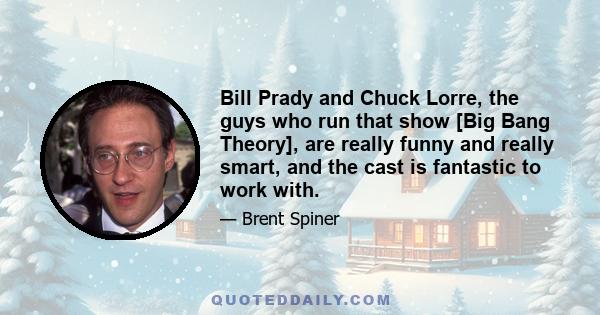 Bill Prady and Chuck Lorre, the guys who run that show [Big Bang Theory], are really funny and really smart, and the cast is fantastic to work with.