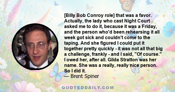 [Billy Bob Conroy role] that was a favor. Actually, the lady who cast Night Court asked me to do it, because it was a Friday, and the person who'd been rehearsing it all week got sick and couldn't come to the taping.