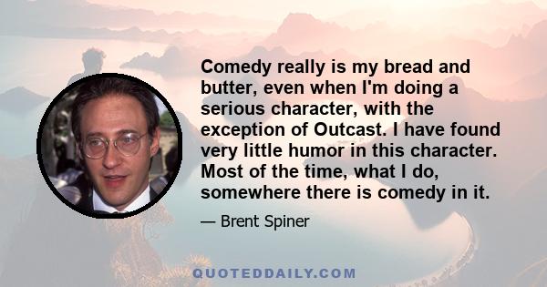 Comedy really is my bread and butter, even when I'm doing a serious character, with the exception of Outcast. I have found very little humor in this character. Most of the time, what I do, somewhere there is comedy in