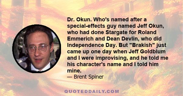 Dr. Okun. Who's named after a special-effects guy named Jeff Okun, who had done Stargate for Roland Emmerich and Dean Devlin, who did Independence Day. But Brakish just came up one day when Jeff Goldblum and I were