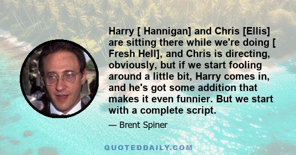 Harry [ Hannigan] and Chris [Ellis] are sitting there while we're doing [ Fresh Hell], and Chris is directing, obviously, but if we start fooling around a little bit, Harry comes in, and he's got some addition that