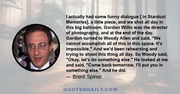 I actually had some funny dialogue [ in Stardust Memories], a little piece, and we shot all day in this big ballroom. Gordon Willis was the director of photography, and at the end of the day, Gordon turned to Woody