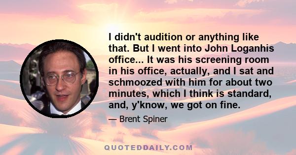 I didn't audition or anything like that. But I went into John Loganhis office... It was his screening room in his office, actually, and I sat and schmoozed with him for about two minutes, which I think is standard, and, 