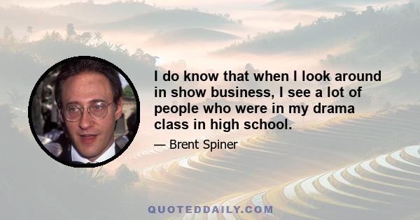 I do know that when I look around in show business, I see a lot of people who were in my drama class in high school.