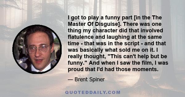 I got to play a funny part [in the The Master Of Disguise]. There was one thing my character did that involved flatulence and laughing at the same time - that was in the script - and that was basically what sold me on