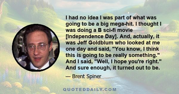 I had no idea I was part of what was going to be a big mega-hit. I thought I was doing a B sci-fi movie [Independence Day]. And, actually, it was Jeff Goldblum who looked at me one day and said, You know, I think this