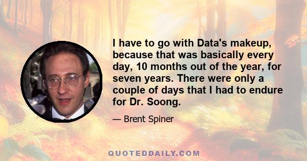 I have to go with Data's makeup, because that was basically every day, 10 months out of the year, for seven years. There were only a couple of days that I had to endure for Dr. Soong.