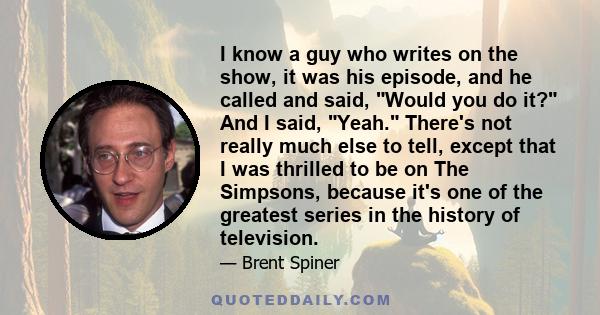 I know a guy who writes on the show, it was his episode, and he called and said, Would you do it? And I said, Yeah. There's not really much else to tell, except that I was thrilled to be on The Simpsons, because it's