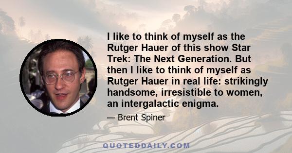 I like to think of myself as the Rutger Hauer of this show Star Trek: The Next Generation. But then I like to think of myself as Rutger Hauer in real life: strikingly handsome, irresistible to women, an intergalactic