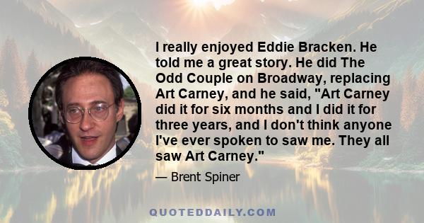 I really enjoyed Eddie Bracken. He told me a great story. He did The Odd Couple on Broadway, replacing Art Carney, and he said, Art Carney did it for six months and I did it for three years, and I don't think anyone