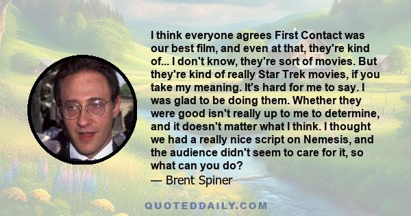 I think everyone agrees First Contact was our best film, and even at that, they're kind of... I don't know, they're sort of movies. But they're kind of really Star Trek movies, if you take my meaning. It's hard for me