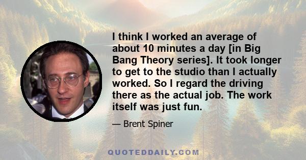 I think I worked an average of about 10 minutes a day [in Big Bang Theory series]. It took longer to get to the studio than I actually worked. So I regard the driving there as the actual job. The work itself was just