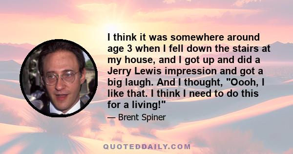 I think it was somewhere around age 3 when I fell down the stairs at my house, and I got up and did a Jerry Lewis impression and got a big laugh. And I thought, Oooh, I like that. I think I need to do this for a living!