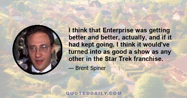 I think that Enterprise was getting better and better, actually, and if it had kept going, I think it would've turned into as good a show as any other in the Star Trek franchise.