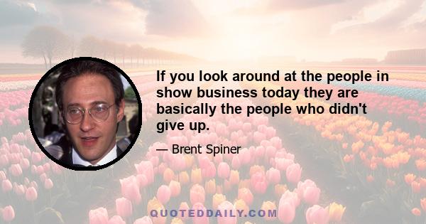 If you look around at the people in show business today they are basically the people who didn't give up.